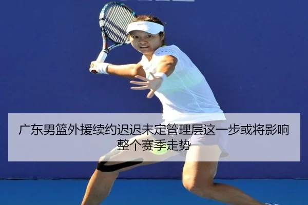 广东男篮外援续约迟迟未定管理层这一步或将影响整个赛季走势