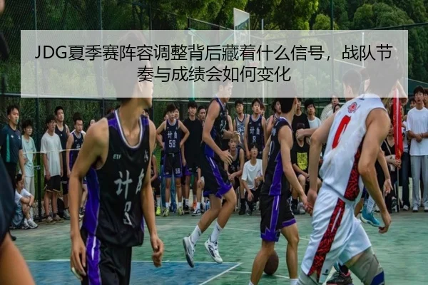 JDG夏季赛阵容调整背后藏着什么信号，战队节奏与成绩会如何变化